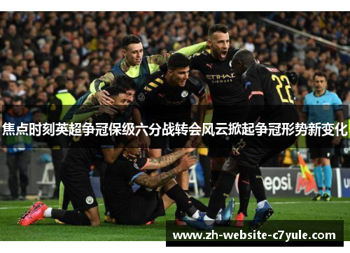 焦点时刻英超争冠保级六分战转会风云掀起争冠形势新变化